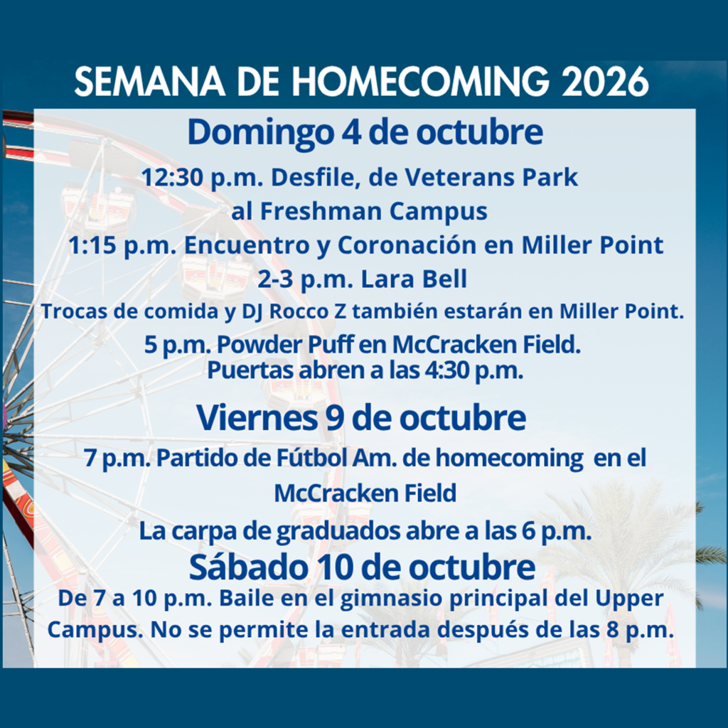 Semana De Homecoming 2026 Domingo 4 de octubre 12:30 p.m. Desfile de Veterans Park al Freshman Campus 1:15 p.m. Encuentro y Coronación en Miller Point. 5 p.m. Powder puff en McCracken field Puertas abren a las 4:30 p.m. Vieren 9 de octubre 7 p.m. Partido de fútbol Am. de homecoming en el McCracken field La carpa de graduados abre a las 6p.m Sábado 10 de octubre De 7 a 10 p.m. Baile en gimnasio principal del Upper Campus. No se permite la entrada después de las 8 p.m.