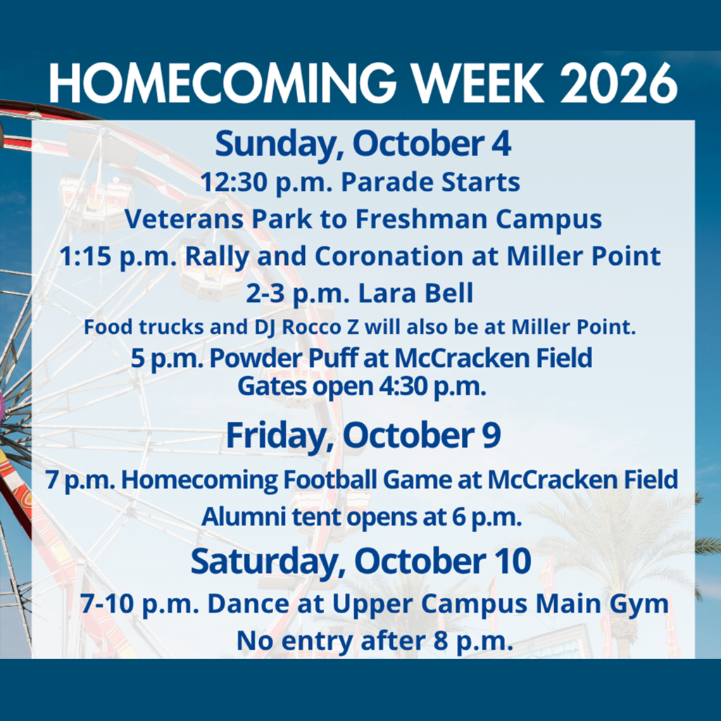 Homecoming Week 2026 Sunday, October 4 12:30 p.m. Parade Starts Veterans Park to Freshman Campus 1:15 p.m. Rally and Coronation at Miller Point 2-3 p.m. Lara Bell. Food trucks and Rocco Z will also be at Miller Point. 5 p.m. Powder Puff McCracken Field Gates open at 4:30 p.m. Friday, October 9 7 p.m. Homecoming Football Game at McCracken Field Alumni tent opens at 6 p.m. Saturday, October 10 7-10 p.m. Dance at Upper Campus Main Gym No entry after 8 p.m.