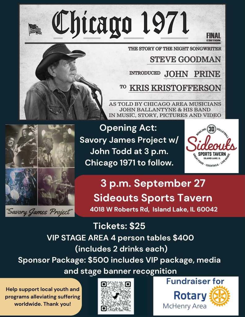 Chicago 1971 the story the night songwriter Steve Goodman introduced John Prine to Krris Kristofferson As told by Chicago area musicians John Ballantyne and His band in music story, pictures and video. Opening Act Savory James Project with John Todd at 3 p.m. Chicago 1971 to follow 3 p.m. September 27 Sideouts Sports Tavern 4018 W. Roberts Rd. Island, Lake, IL 60042 Tickets $25 VIP Stage area 4 person table $400 (includes 2 drinks each) Sponsor package $500 includes VIP packaging media and stage banner recognition. Help support local youth and alleviate suffering worldwide. Thank you! Fundraiser for Rotary McHenry Area