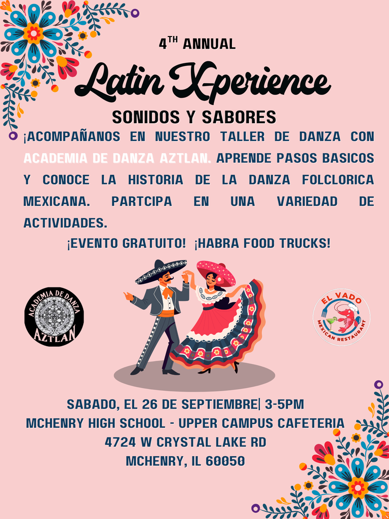 4th Annual Latin X-perience Sonidos y sabores Acompañanos en nuestro taller de danza con academia de danza con academia de danza aztlaw. Aprende pasos basicos y conoce la historia de la danza folclorica mexicana. Participa en una variedead de activades. Evento gratuito! Habra food trucks! Sabado el 26 de septeimbre 3-5 p.m. McHenry High School Upper Campus Cafeteria 4724 W. Crystal Lake Rd. McHenry, IL 60050