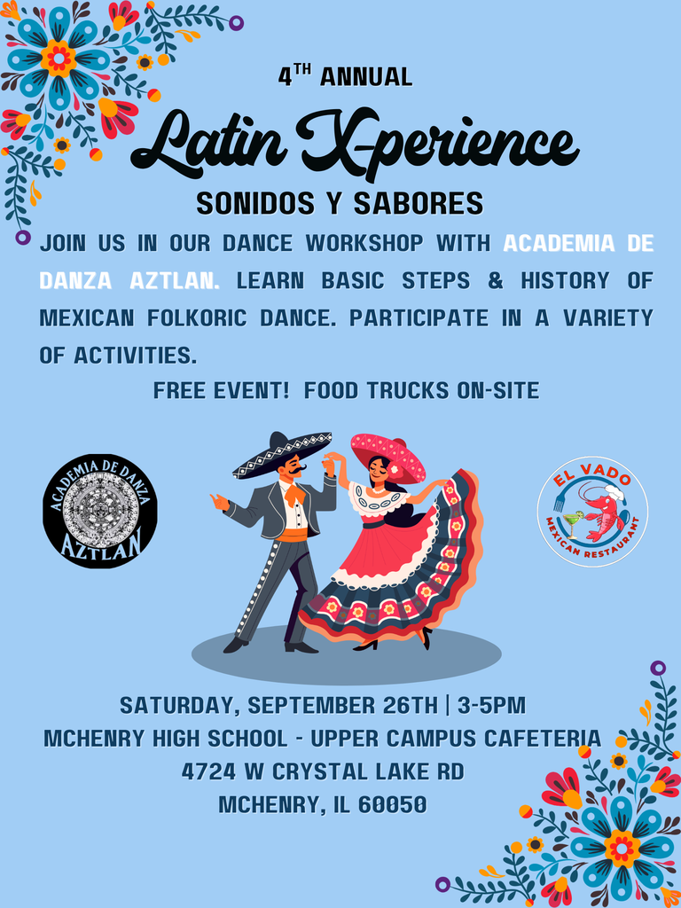 4th Annual Latin X-perience sonidos y sabores Join us in our dance workshop with Academia de danza aztlaw. Learn basic steps and history of Mexican Folkoric Dance. Partipate in a Variet of activities. Free event. Food truck on-site. Saturday. September 26 3-5 p.m. McHenry High School Upper Campus Cafeteria 4724 W. Crystal Lake rd McHenry, IL 60050