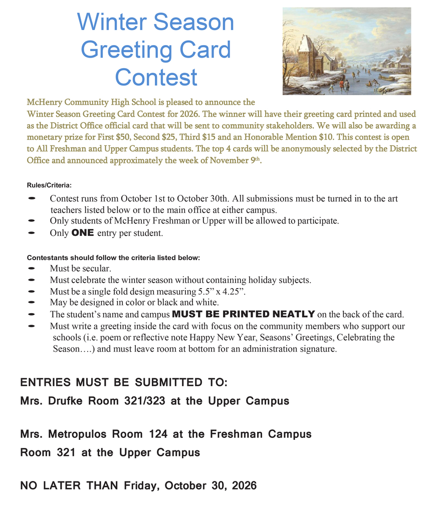Winter Season Greeting Card Contest McHenry Community High School is pleased to announce the Winter Season Greeting Card Contest for 2026. The winner will have their greeting card printed and used as the District Office official card that will be sent to community stakeholders. We will also be awarding a monetary prize for First $50, Second $25, Third $15 and an Honorable Mention $10. This contest is open to All Freshman and Upper Campus students. The top 4 cards will be anonymously selected by the District Office and announced approximately the week of November 9th . Rules/Criteria: • Contest runs from October 1st to October 30th. All submissions must be turned in to the art teachers listed below or to the main office at either campus. • Only students of McHenry Freshman or Upper will be allowed to participate. • Only ONE entry per student. Contestants should follow the criteria listed below: • Must be secular. • Must celebrate the winter season without containing holiday subjects. • Must be a single fold design measuring 5.5” x 4.25”. • May be designed in color or black and white. • The student’s name and campus MUST BE PRINTED NEATLY on the back of the card. • Must write a greeting inside the card with focus on the community members who support our schools (i.e. poem or reflective note Happy New Year, Seasons’ Greetings, Celebrating the Season….) and must leave room at bottom for an administration signature. ENTRIES MUST BE SUBMITTED TO: Mrs. Drufke Room 321/323 at the Upper Campus Mrs. Metropulos Room 124 at the Freshman Campus Room 321 at the Upper Campus NO LATER THAN Friday, October 30, 2026