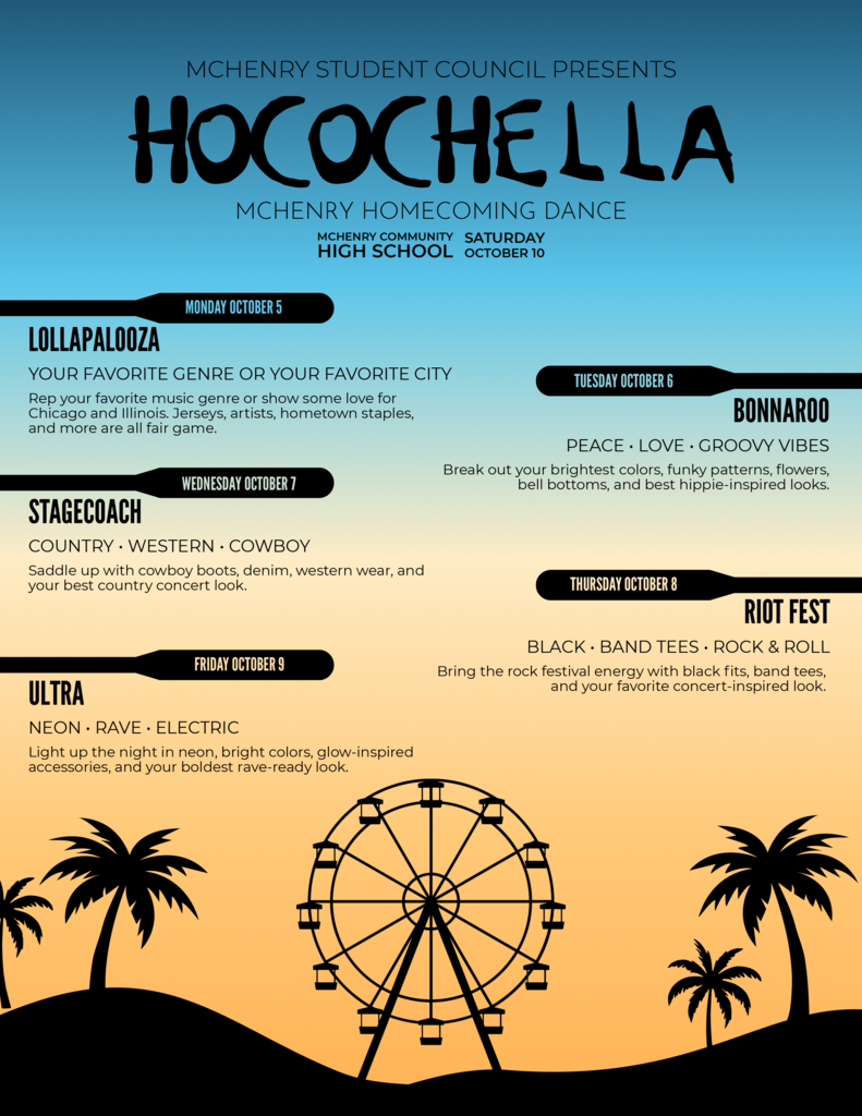 McHenry Student Council Presents HOcochella Lollapalooza your favorite genre or your favorite city. Rep your favorite music genre or show some love for Chicago and Illinois, Jersey's artists hometown staples and mrore are all fair game. Tuesday, October 6 Bonaroo. Peace Love Groovy Vibes Break out your brightest colors funky patterns flowers, bell bottoms and best hippie-inspired looks. Wednesday October 7 Stagecoach Country Western Cowboy Saddle up with cowboy boots, denim, western wear and your best concert look. Thursday, October 8 Riot Fest Black Band tees and rock and roll Bring the rock festival energy with balck fits band tees and your favorite concert inspired look. Friday, October 9 Ultra Neon Rave Electric Light up the night in neon, bright colors, glow-inspired accessories an your boldest rave ready look