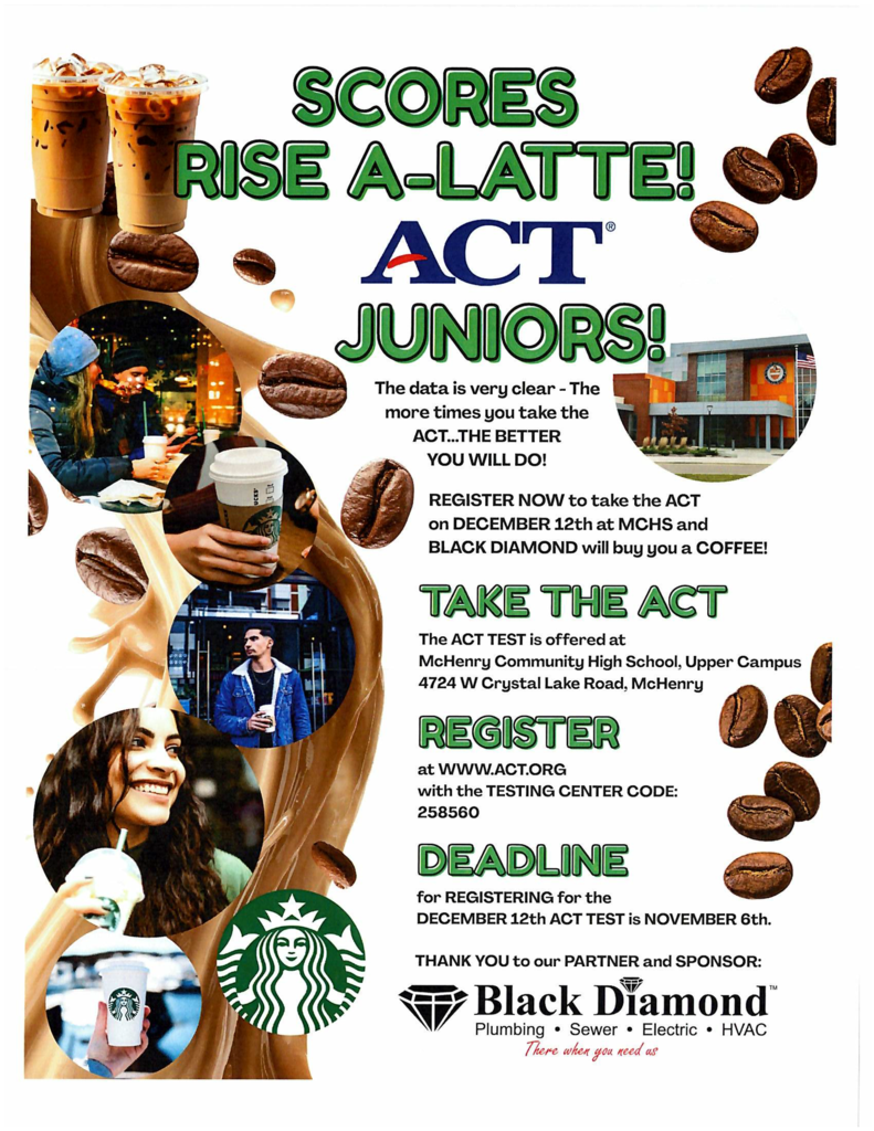 Scores rise-a-latte ACT juniors. The dater is very clear the more time you take the ACT the better you will do! Register no to take the ACT on December 12 at MCHS and Black Diamond will buy you a coffee. Take the ACT The ACT test is offered at McHenry Community High School Upper Campus. 4724 W Crystal Lake Road McHenry. Register at ww.act.org visit the testing center code at 258560. Deadline for registering for the December 12 ACT test is November 65h. Thank you to our partner and sponsor. Black Diamond.