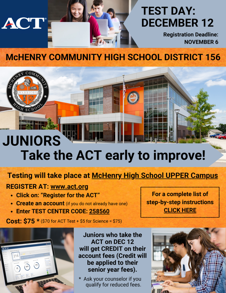 ACT McHenry Community High School District 156 Test Day December 12 Registration deadline November 6 Juniors take the ACT early to improve. Testing will take place at McHenry High School Upper Campus Register at act.org Click on Register for the ACT Create an account (if you do not already have one. Enter test center code 258560 Cost $75 ($70 for ACT Test + $5 for science=$75 For a list of complete step-by-steo insturctions click here. Juniors who take the ACT on December 12 will get credit on their account fees (Credit will be applied to their senior year fees) Ask your counselor if you qualify for reduced fees