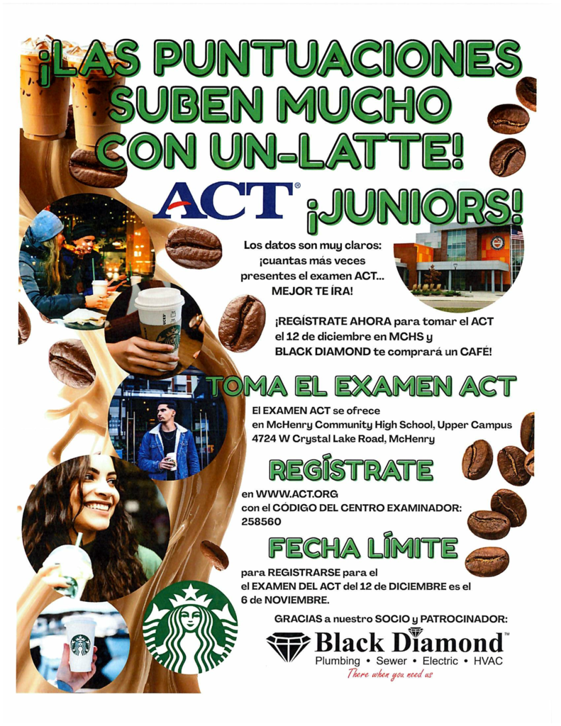 Las puntuaciones suben mucho con un-latte! ACT Juniors. Los datos son muy claros. Cuantas más presentan el examen ACT mejor te ira! Registrate ahora para tomar el ACT el 12 de diciembre en MCHS y Black Diamond te comprara un cafe! Toma al examen ACT el examen ACT se ofrece en McHenry Community High School Upper Campus 4724 W Crystal Lake road, mchenry. Regisrate www.act.org con el codigo del centro examinadro 258560 Fecha límite para registrarse para el examen del act 12 de diciembre es el 6 de noviembre. Gracias nuestro socio y patronicinador Black Diamond