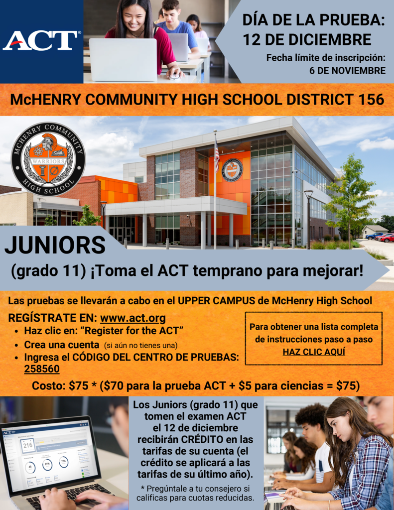 ACT Día de la pruebe 12 de diciembre Fecha limite de inscripción McHenry Community High School District 156. Juniors (grado 11) Toma el ACT temprano para mejorar. Las pruebas se llevarán a cabo en el Upper Campus De McHenry High School. Registrarse en acct.org Haz clic en register for the ACT Crea una cuenta si aun no tienes una Ingresa el código del centro de purebas 258560 Cost $75 ($70 para la prueba ACT + $5 para ciences+$75_ Los juniors (grado 11) que toman el examen ACT el 12 de dieciembre recibrán crédito en las tarifas de su cuenta (el crédito se aplicará a las tarifas de su ultimo año. Preguntas a tu consejero si calificas para cuotas reducidas