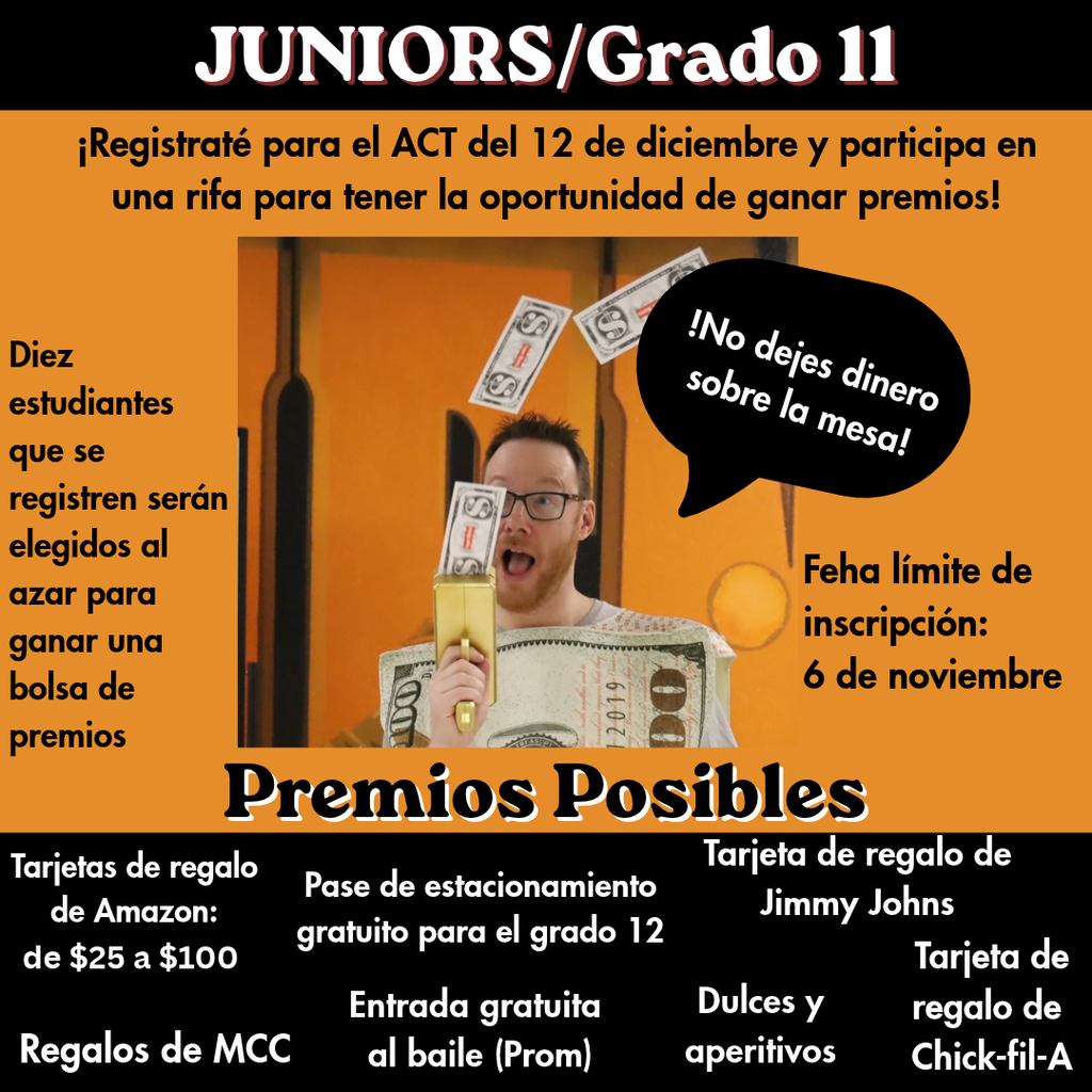 Juniors/Grado 11 Registrate para el ACT del 12 de diciembre y particpa en una rifa para tener la oportunidad de ganar premios. Diez estudiantes que se registren seràn elgidos al azar para ganar una bolsa de premios. NO dejes dinero sobre la mesa. Fecha límite de inscipción: 6 de noviembre. Tarjetas de regalo de Amazon de $25 a $100 Regalos de MCC Pase de stacionamiento gratuito para el grado 12 Entrada gratuita el baile (prom) Tarjeta de regalo de Jimmy Johns. Dulces y aperitivos Tarjeta de regalo de Chick-fil-a