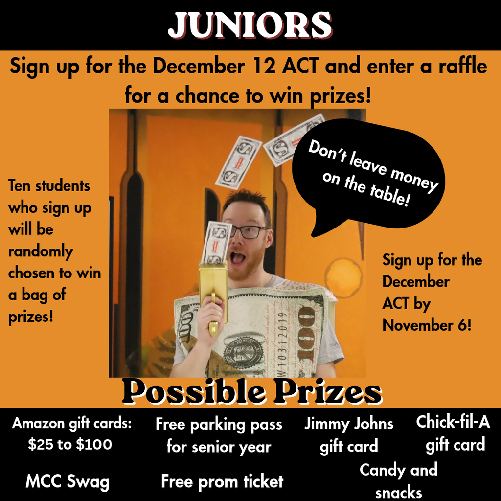 Juniors. Sign up for the December 12 ACT and enter a raffle for a chance tow in prizes. Ten students who sign up will be randomly chosen to win a bag of prizes! Sign up for the December ACT by November 6. Possible Prizes  Amazon gift cards $25-$100 MCC Swag. Free parking pass for senior year. Free prom ticket. Jimmy Johns gift card. Candy and snacks. Chick-fil-a gift card 
