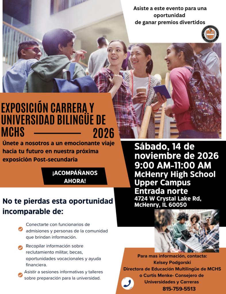 Asiste a este evento para una oportunidad de ganar premios divertidos EXPOSICIÓN CARRERAY UNIVERSIDAD BILINGUE DE MCHS 2026 Únete a nosotros a un emocionante viaje hacia tu futuro en nuestra próxima exposición Post-secundaria ¡ACOMPÁÑANOS AHORA! Sábado, 14 de noviembre de 2026 9:00 AM-11:00 AM McHenry High School Upper Campus Entrada norte 4724 W Crystal Lake Rd, McHenry, IL 60050 No te pierdas esta oportunidad incomparable de: Conectarte con funcionarios de admisiones y personas de la comunidad que brindan información. Recopilar información sobre reclutamiento militar, becas, oportunidades vocacionales y ayuda financiera. Asistir a sesiones informativas y talleres sobre preparación para la universidad. Para mas información, contacta: Kelsey Podgorski Directora de Educación Multilingüe de MCHS o Curtis Menke- Consejero de Universidades y Carreras 815-759-5513