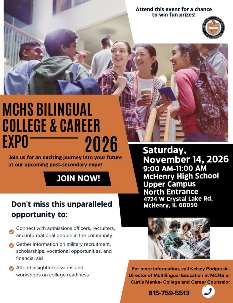 Attend this event for a chance to win fun prizes. MCHS bilingual college and career expo 2026 Join us for an exciting journey into your future at our upcoming post-secondary expo. Saturday, November 14,2026 9-11 a.m. McHenry High School Upper Campus North Entrance 3724 W. Crystal Lake rd. Mchenry Il, 60050.  Don't miss this unparalleled opportunity to connect with admission officers, recruiters and informational people in the community. gather information on military recruitment scholarships vocational opportunities and financial aid. Attend insightful sessions and workshop on college readiness. For more information call Kelsey Podgorski, Director of Multilingual Education at mCHS or Curtis Menke- College and Career Counselor 815-759-5513