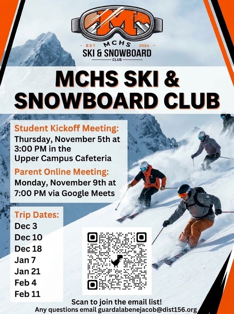 MCHS Ski and Snowboard Club Student Kickoff Meeting Thursday, November 5 at 3 p.m. in the Upper Campus Cafeteria. Parent Online Meeting. Monday, November 9 at 7 p.m. via Google Meets. Trip Dates Dec 3, Dec, 10, Dec, 18, Jan 21, Feb 4, Feb 11 Any questions email guardalabenejacob@dist156.org