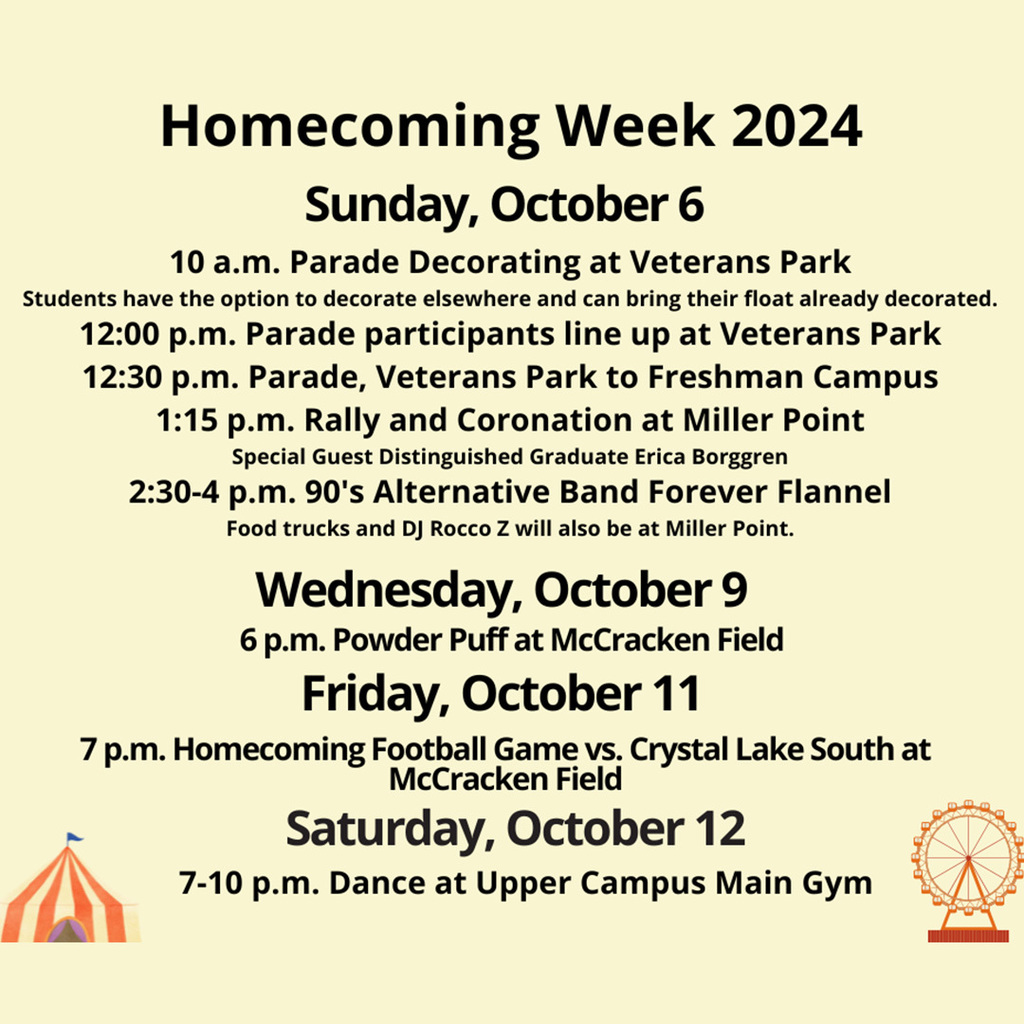 Homecoming Week 2024 Sunday, October 6 10 a.m. Parade Decorating at Veterans Park. Students have the option to decorate elsewhere and can bring their float already decorated. 12:00 p.m. Parade participants line up at Veterans Park. 12:30 p.m. Parade, Veterans Park to Freshman Campus. 1:15 p.m. Rally and Coronation at Miller Point. Special Guest Distinguished Graduate Erica Borggren. 2:30-4 p.m. 90's Alternative Band Forever Flannel Wednesday, October 9 6 p.m. Powder Puff at McCracken Field. Friday, October 11 7 p.m. Homecoming Football Game vs. Crystal Lake South at McCracken Field. Saturday, October 12 7-10 p.m. Dance at Upper Campus Main Gym