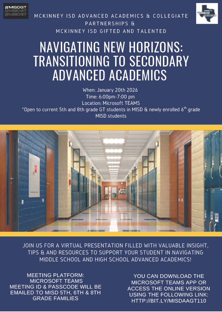 Graphic that reads MCKINNEY ISD ADVANCED ACADEMICS & COLLEGIATE PARTNERSHIPS & MCKINNEY ISD GIFTED AND TALENTED NAVIGATING NEW HORIZONS: TRANSITIONING TO SECONDARY ADVANCED ACADEMICS, When: January 20th 2026, Time: 6:00pm-7:00 pm, Location: Microsoft TEAMS, Open to current 5th and 8th grade GT students in MISD & newly enrolled 6th grade MISD students, JOIN US FOR A VIRTUAL PRESENTATION FILLED WITH VALUABLE INSIGHT, TIPS & AND RESOURCES TO SUPPORT YOUR STUDENT IN NAVIGATING MIDDLE SCHOOL AND HIGH SCHOOL ADVANCED ACADEMICS! MEETING PLATFORM: MICROSOFT TEAMS, MEETING ID & PASSCODE WILL BE EMAILED TO MISD 5TH, 6TH & 8TH GRADE FAMILIES, YOU CAN DOWNLOAD THE MICROSOFT TEAMS APP OR ACCESS THE ONLINE VERSION USING THE FOLLOWING LINK: НTTP://BIT.LY/MISDAAGT110