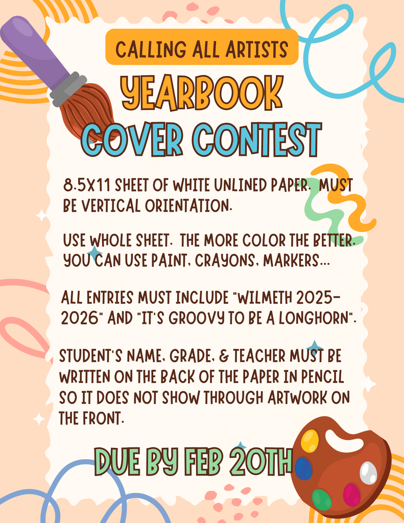 We are excited to invite all students to participate in our Yearbook Cover Contest for the 2025–2026 school year!  Entry Guidelines: • Use one 8.5 x 11 sheet of white, unlined paper • Paper must be vertical (portrait orientation) • Use the entire page — the more color, the better! • You may use paint, crayons, or markers  All artwork must include the text: “Wilmeth 2025–2026” and “It’s Groovy to Be a Longhorn”  Important: On the back of the paper, please write the student’s name, grade, and teacher in pencil only so it does not show through the artwork.  Deadline: February 20  We can’t wait to see our students’ creativity shine!