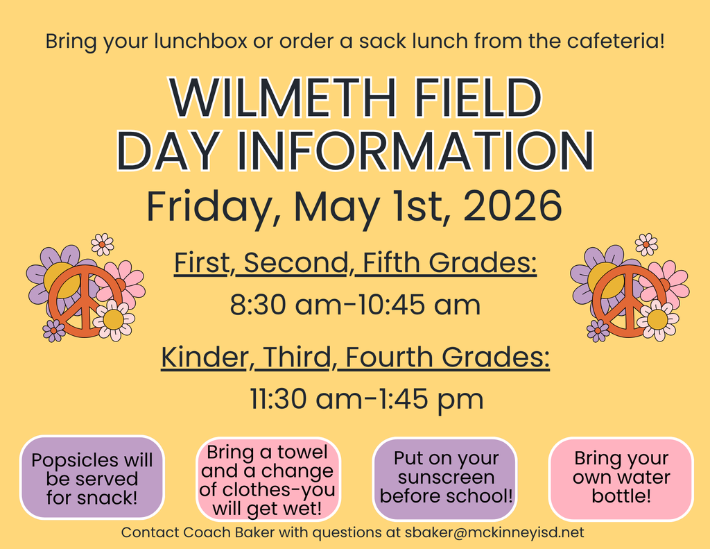 Wilmeth Field day is May 1st. 1st, 2nd, and 5th grade will participate from 8:30 to 10:45am. K, 3rd, and 4th grade will participate from 11:30-1:45pm.  Bring your lunchbox or order a  sack lunch. Popsicles will be served for snack. Bring a towel and a change of clothes, as students will get wet. Put on sunscreen before school and bring your refillable water bottle. 