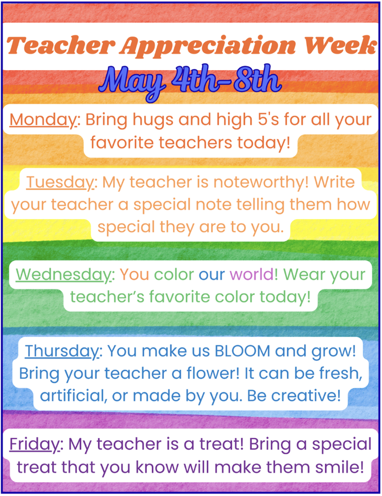 Monday-Bring hugs and high 5’s to all of your favorite teachers!  Tuesday-My teacher is noteworthy! Write your teacher a note telling how special they are to you!  Wednesday-You color our world! Wear your teacher’s favorite color today!  Thursday-You make us bloom and grow! Bring your favorite teacher a flower today. It can be fresh, artificial or made by you!  Friday-My teacher is a treat! Bring a special treat that will make your teacher SMILE!