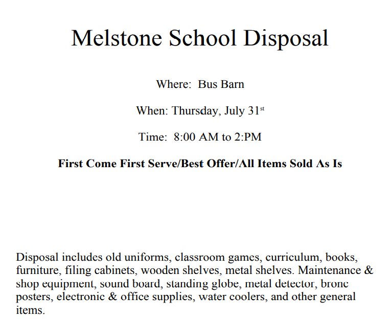 Melstone School Disposal Where: Bus Barn When: Thursday, July 31st Time: 8:00 AM to 2:PM First Come First Serve/Best Offer/All Items Sold As Is Disposal includes old uniforms, classroom games, curriculum, books, furniture, filing cabinets, wooden shelves, metal shelves. Maintenance & shop equipment, sound board, standing globe, metal detector, bronc posters, electronic & office supplies, water coolers, and other general items.