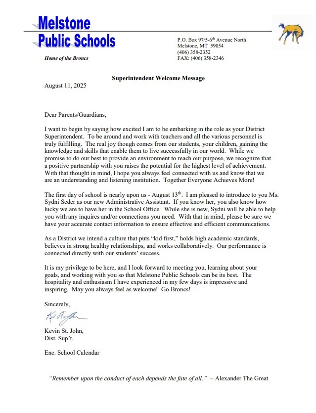 Melstone Public Schools Home of the Broncs P.O. Box 97/5-6 th Avenue North Melstone, MT 59054 FAX: (406) 358-2346 (406) 358-2352 Superintendent Welcome Message August 11, 2025 Dear Parents/Guardians, Dear Parents/Guardians, I want to begin by saying how excited I am to be embarking in the role as your District Superintendent. To be around and work with teachers and all the various personnel is truly fulfilling. The real joy though comes from our students, your children, gaining the knowledge and skills that enable them to live successfully in our world. While we promise to do our best to provide an environment to reach our purpose, we recognize that a positive partnership with you raises the potential for the highest level of achievement. With that thought in mind, I hope you always feel connected with us and know that we are an understanding and listening institution. Together Everyone Achieves More! The first day of school is nearly upon us - August 13th. I am pleased to introduce to you Ms. Sydni Seder as our new Administrative Assistant. If you know her, you also know how lucky we are to have her in the School Office. While she is new, Sydni will be able to help you with any inquires and/or connections you need. With that in mind, please be sure we have your accurate contact information to ensure effective and efficient communications. As a District we intend a culture that puts “kid first,” holds high academic standards, believes in strong healthy relationships, and works collaboratively. Our performance is connected directly with our students’ success. It is my privilege to be here, and I look forward to meeting you, learning about your goals, and working with you so that Melstone Public Schools can be its best. The hospitality and enthusiasm I have experienced in my few days is impressive and inspiring. May you always feel as welcome! Go Broncs! Sincerely, Kevin St. John, Kevin St. John (signature) Dist. Sup’t. Enc. School Calendar “Remember upon the conduct of each depends the fate of all.” – Alexander The Great