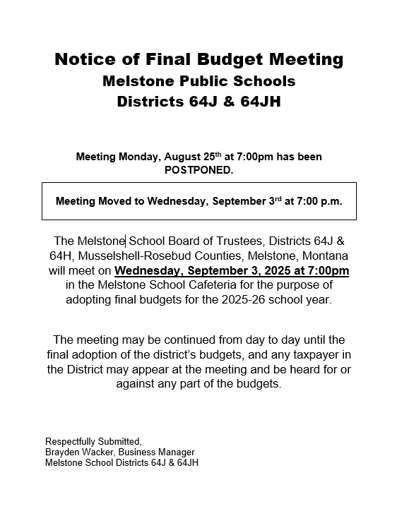 Notice of Final Budget Meeting Melstone Public Schools Districts 64J & 64JH Meeting Monday, August 25th at 7:00pm has been POSTPONED. Meeting Moved to Wednesday, September 3rd at 7:00 p.m. The Melstone School Board of Trustees, Districts 64J & 64H, Musselshell-Rosebud Counties, Melstone, Montana will meet on Wednesday, September 3, 2025 at 7:00pm in the Melstone School Cafeteria for the purpose of adopting final budgets for the 2025-26 school year. The meeting may be continued from day to day until the final adoption of the district’s budgets, and any taxpayer in the District may appear at the meeting and be heard for or against any part of the budgets. Respectfully Submitted, Brayden Wacker, Business Manager Melstone School Districts 64J & 64JH