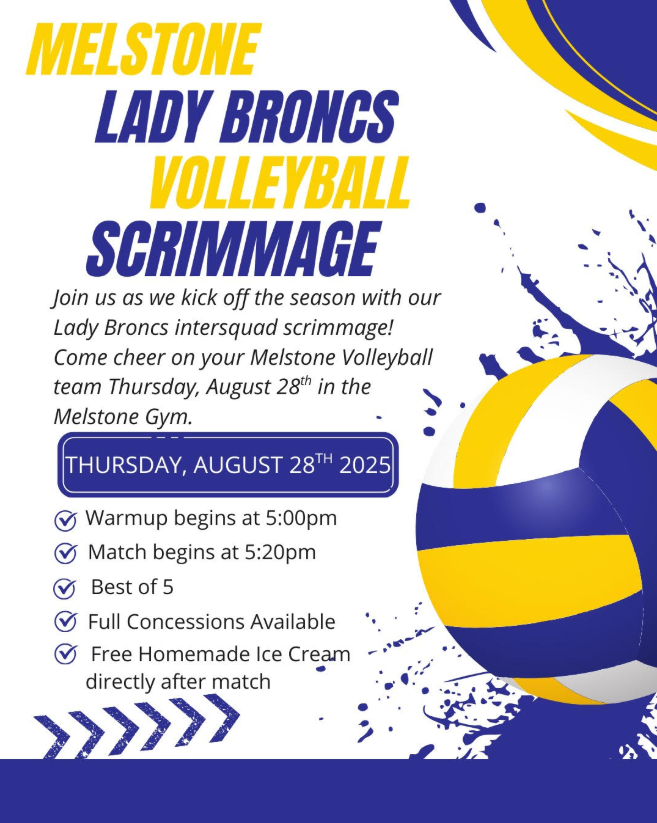 Melstone Lady Broncs Volleyball Scrimmage Join us as we kick off the season with our Lady Broncs intersquad scrimmage! Come cheer on your Melstone Volleyball team Thursday, August 28th in the Melstone Gym. Thursday, August 28th 2025 Warmup begins at 5:00pm Match begins at 5:20pm Best of 5 Full Concessions Available Free Homemade Ice Cream directly after match