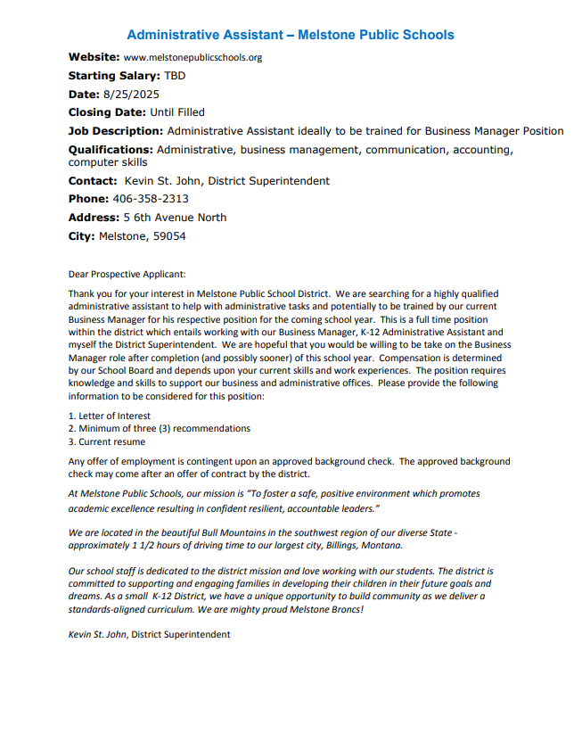 Administrative Assistant – Melstone Public Schools Website: www.melstonepublicschools.org Starting Salary: TBD Date: 8/25/2025 Closing Date: Until Filled Job Description: Administrative Assistant ideally to be trained for Business Manager Position Qualifications: Administrative, business management, communication, accounting, computer skills Contact: Kevin St. John, District Superintendent Phone: 406-358-2313 Address: 5 6th Avenue North City: Melstone, 59054 Dear Prospective Applicant: Thank you for your interest in Melstone Public School District. We are searching for a highly qualified administrative assistant to help with administrative tasks and potentially to be trained by our current Business Manager for his respective position for the coming school year. This is a full time position within the district which entails working with our Business Manager, K-12 Administrative Assistant and myself the District Superintendent. We are hopeful that you would be willing to be take on the Business Manager role after completion (and possibly sooner) of this school year. Compensation is determined by our School Board and depends upon your current skills and work experiences. The position requires knowledge and skills to support our business and administrative offices. Please provide the following information to be considered for this position: 1. Letter of Interest 2. Minimum of three (3) recommendations 3. Current resume Any offer of employment is contingent upon an approved background check. The approved background check may come after an offer of contract by the district. At Melstone Public Schools, our mission is “To foster a safe, positive environment which promotes academic excellence resulting in confident resilient, accountable leaders.” We are located in the beautiful Bull Mountains in the southwest region of our diverse State - approximately 1 1/2 hours of driving time to our largest city, Billings, Montana. Our school staff is dedicated to the district mission and love working with our students. The district is committed to supporting and engaging families in developing their children in their future goals and dreams. As a small K-12 District, we have a unique opportunity to build community as we deliver a standards-aligned curriculum. We are mighty proud Melstone Broncs! Kevin St. John, District Superintendent