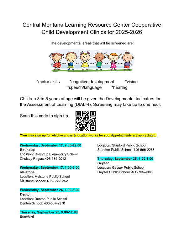 Central Montana Learning Resource Center Cooperative  Child Development Clinics for 2025-2026 The developmental areas that will be screened are:  *motor skills *cognitive development *vision *speech/language *hearing  Children 3 to 5 years of age will be given the Developmental Indicators for the Assessment of Learning (DIAL-4). Screening may take up to one hour. Scan this code to sign up.  *You may sign up for whichever day &amp; location works for you. Appointments are appreciated. Wednesday, September 17, 9:30-12:00 Roundup Location: Roundup Elementary School Chelsey Rogers 406-535-9012 Wednesday, September 17, 1:00-3:00 Melstone Location: Melstone Public School Melstone School: 406-358-2352 Wednesday, September 24, 1:00-3:00 Denton Location: Denton Public School Denton School: 406-567-2370 Thursday, September 25, 9:00-12:00 Stanford