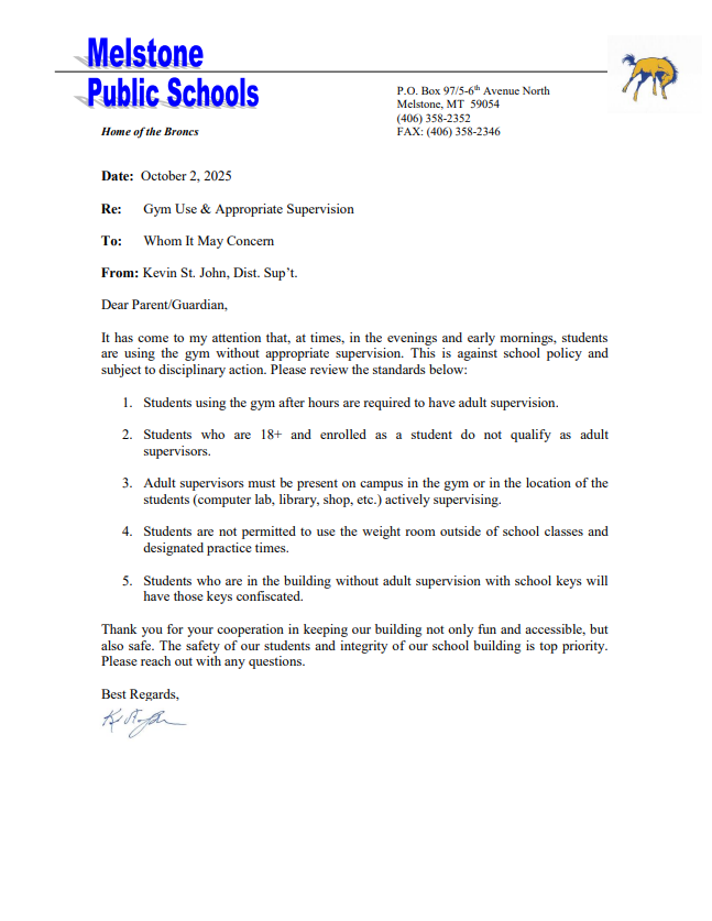 Melstone Public Schools Home of the Broncs P.O. Box 97/5-6th Avenue North Melstone, MT 59054 (406) 358-2352 FAX: (406) 358-2346 Date: October 2, 2025 Re: Gym Use & Appropriate Supervision To: Whom It May Concern From: Kevin St. John, Dist. Sup’t. Dear Parent/Guardian, It has come to my attention that, at times, in the evenings and early mornings, students are using the gym without appropriate supervision. This is against school policy and subject to disciplinary action. Please review the standards below: 1. Students using the gym after hours are required to have adult supervision. 2. Students who are 18+ and enrolled as a student do not qualify as adult supervisors. 3. Adult supervisors must be present on campus in the gym or in the location of the students (computer lab, library, shop, etc.) actively supervising. 4. Students are not permitted to use the weight room outside of school classes and designated practice times. 5. Students who are in the building without adult supervision with school keys will have those keys confiscated. Thank you for your cooperation in keeping our building not only fun and accessible, but also safe. The safety of our students and integrity of our school building is top priority. Please reach out with any questions. Best Regards, Kevin St. John