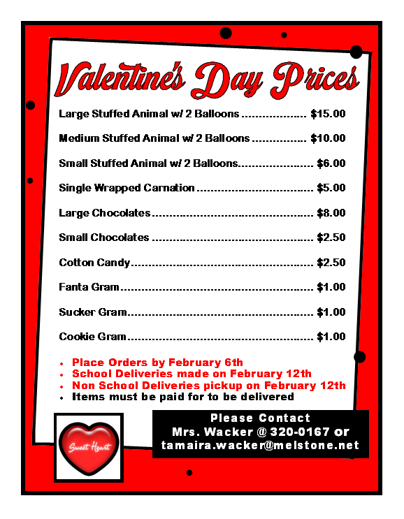 Valentine's Day Prices, Large Stuffed Animal w/ 2 Balloons $15.00, Medium Stuffed Animal w/ 2 Balloons $10.00, Small Stuffed Animal w/ 2 Balloons $6.00, Single Wrapped Carnation $5.00, Large Chocolates $8.00, Small Chocolates $2.50, Cotton Candy $2.50, Fanta Gram $1.00, Sucker Gram $1.00, Cookie Gram $1.00, Place Orders by February 6th, School Deliveries made on February 12th, Non School Deliveries pickup on February 12th, Items must be paid for to be delivered, Please Contact Mrs. Wacker @ 320-0167 or tamaira.wacker@melstone.net, Sweet Heart