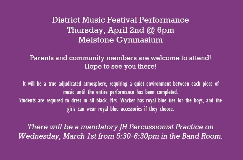 District Music Festival Performance, Thursday, April 2nd @ 6pm, Melstone Gymnasium, Parents and community members are welcome to attend! Hope to see you there! It will be a true adjudicated atmosphere, requiring a quiet environment between each piece of music until the entire performance has been completed. Students are required to dress in all black. Mrs. Wacker has royal blue ties for the boys, and the girls can wear royal blue accessories if they choose. There will be a mandatory JH Percussionist Practice on Wednesday, March 1st from 5:30-6:30pm in the Band Room. 