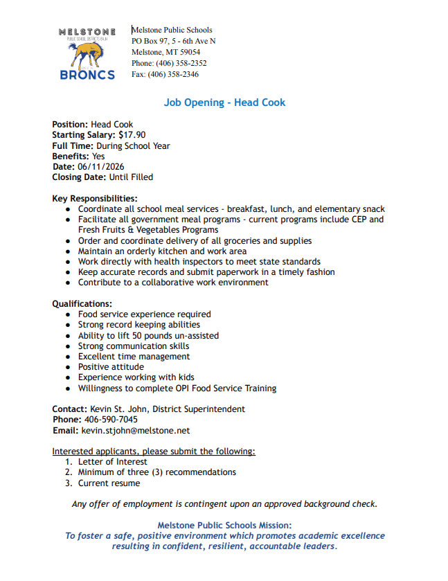 Melstone Public School Districts 64JH Home of the Broncs, Melstone Public Schools PO Box 97, 5 - 6th Ave N Melstone, MT 59054 Phone: (406) 358-2352 Fax: (406) 358-2346, Job Opening - Head Cook Position: Head Cook Starting Salary: $17.90 Full Time: During School Year Benefits: Yes Date: 06/11/2026 Closing Date: Until Filled Key Responsibilities: Coordinate all school meal services - breakfast, lunch, and elementary snack Facilitate all government meal programs - current programs include CEP and Fresh Fruits & Vegetables Programs Order and coordinate delivery of all groceries and supplies Maintain an orderly kitchen and work area Work directly with health inspectors to meet state standards Keep accurate records and submit paperwork in a timely fashion Contribute to a collaborative work environment Qualifications: Food service experience required Strong record keeping abilities Ability to lift 50 pounds un-assisted Strong communication skills Excellent time management Positive attitude Experience working with kids Willingness to complete OPI Food Service Training Contact: Kevin St. John, District Superintendent Phone: 406-590-7045 Email: kevin.stjohn@melstone.net Interested applicants, please submit the following: Letter of Interest Minimum of three (3) recommendations Current resume Any offer of employment is contingent upon an approved background check. Melstone Public Schools Mission: To foster a safe, positive environment which promotes academic excellence resulting in confident, resilient, accountable leaders.