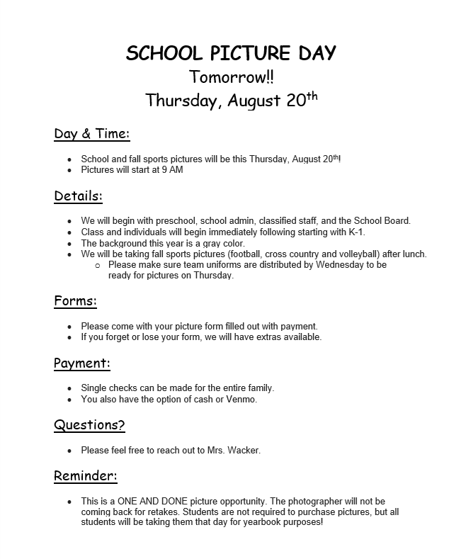 SCHOOL PICTURE DAY Tomorrow!! Thursday, August 20th  Day & Time:  •	School and fall sports pictures will be this Thursday, August 20th!  •	Pictures will start at 9 AM   Details:   •	We will begin with preschool, school admin, classified staff, and the School Board.  •	Class and individuals will begin immediately following starting with K-1. •	The background this year is a gray color.  •	We will be taking fall sports pictures (football, cross country and volleyball) after lunch.  o	Please make sure team uniforms are distributed by Wednesday to be ready for pictures on Thursday.  Forms:  •	Please come with your picture form filled out with payment. •	If you forget or lose your form, we will have extras available.  Payment:   •	Single checks can be made for the entire family.  •	You also have the option of cash or Venmo.   Questions?   •	Please feel free to reach out to Mrs. Wacker.  Reminder:   •	This is a ONE AND DONE picture opportunity. The photographer will not be coming back for retakes. Students are not required to purchase pictures, but all students will be taking them that day for yearbook purposes!