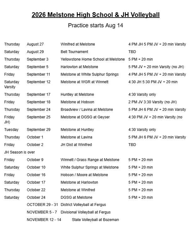 2026 Melstone High School & JH Volleyball Practice starts Aug 14  Thursday	August 27		Winifred at Melstone 			4 PM JH 5 PM JV + 20 min Varsity Saturday	August 29	 	Belt Tournament				TBD Thursday	September 3		Yellowstone Home School at Melstone	5 PM + 20 min Saturday	September 5		Harlowton at Melstone			5 PM JV + 20 min Varsity (no JH) Friday 	September 11	Melstone at White Sulphur Springs	4 PM JH 5 PM JV + 20 min Varsity Saturday	September 12	Melstone at WGR at Winnett		4:30 JH 5:30 PM JV + 20 min Varsity Thursday	September 17	Huntley at Melstone				4:30 Varsity only Friday		September 18	Melstone at Hobson				2 PM JV 3:30 Varsity (no JH) Thursday	September 24	Broadview / Lavina at Melstone		5 PM JH 6 PM JV + 20 min Varsity Friday		September 25	Melstone at DGSG at Geyser		4:30 PM JV + 20 min Varsity (no JH) Tuesday	September 29	Melstone at Huntley				4:30 Varsity only Thursday	October 1		Melstone at Lavina				5 PM JH 6 PM JV + 20 min Varsity Friday		October 2		JH Dist at Winifred				TBD JH Season is over Friday		October 9		Winnett / Grass Range at Melstone	5 PM + 20 min Saturday 	October 10		White Sulphur Springs at Melstone	5 PM + 20 min Friday		October 16		Hobson / Moore at Melstone		5 PM + 20 min Saturday	October 17		Melstone at Harlowton			5 PM + 20 min Thursday	October 22		Melstone at Winifred			5 PM + 20 min Saturday	October 24		DGSG at Melstone				5 PM + 20 min OCTOBER 29 - 31	District Volleyball at Fergus NOVEMBER 5 - 7	Divisional Volleyball at Fergus  NOVEMBER 12 - 14	State Volleyball at Bozeman