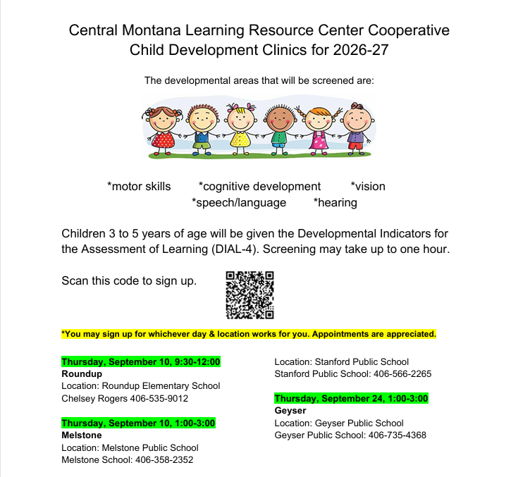Central Montana Learning Resource Center Cooperative  Child Development Clinics for 2026-27 The developmental areas that will be screened are: *motor skills  *cognitive development *speech/language *vision *hearing Children 3 to 5 years of age will be given the Developmental Indicators for  the Assessment of Learning (DIAL-4). Screening may take up to one hour. Scan this code to sign up. *You may sign up for whichever day & location works for you. Appointments are  Thursday , September 10 Roundup , 9:30-12:00 appreciated. Location: Stanford Public School Stanford Public School: 406-566-2265 Location: Roundup Elementary School Chelsey Rogers 406-535-9012 Thursday , September 10 Melstone , 1:00-3:00 Location: Melstone Public School Melstone School: 406-358-2352 Thursday, September 24,  1:00-3:00 Geyser Location: Geyser Public School Geyser Public School: 406-735-4368