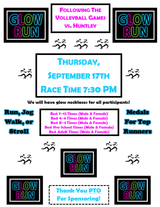 GLOW RUN FOLLOWING THE VOLLEYBALL GAMES VS. HUNTLEY GLOW RUN. THURSDAY SEPTEMBER 17TH RACE TIME 7:30PM. We will have glow necklaces for all participants! Run, Jog, Walk, or Stroll. Best 7-12 Times (Male & Female) Best 4-6 Times (Male & Female) Best K-3 Times (Male & Female) Best Pre-School Times (Male & Female) Best Adult Times (Male & Female) GLOW RUN GLOW RUN Thank You PTO For Sponsoring! GLOW RUN