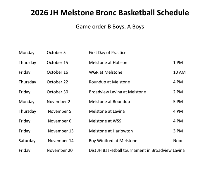 2026 JH Melstone Bronc Basketball Schedule Game order B Boys, A Boys Monday October 5 First Day of Practice Thursday October 15 Melstone at Hobson 1 PM Friday October 16 WGR at Melstone 10 AM Thursday October 22 Roundup at Melstone 4 PM Friday October 30 Broadview Lavina at Melstone 2 PM Monday November 2 Melstone at Roundup 5 PM Thursday November 5 Melstone at Lavina 4 PM Friday November 6 Melstone at WSS 4 PM Friday November 13 Melstone at Harlowton 3 PM Saturday November 14 Roy Winifred at Melstone Noon Friday November 20 Dist JH Basketball tournament in Broadview Lavina