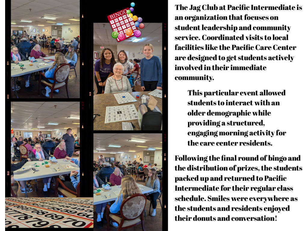 The Jag Club at Pacific Intermediate is an organization that focuses on student leadership and community service. Coordinated visits to local facilities like the Pacific Care Center are designed to get students actively involved in their immediate community. This particular event allowed students to interact with an older demographic while providing a structured, engaging morning activity for the care center residents. Following the final round of bingo and the distribution of prizes, the students packed up and returned to Pacific Intermediate for their regular class schedule. Smiles were everywhere as the students and residents enjoyed their donuts and conversation!