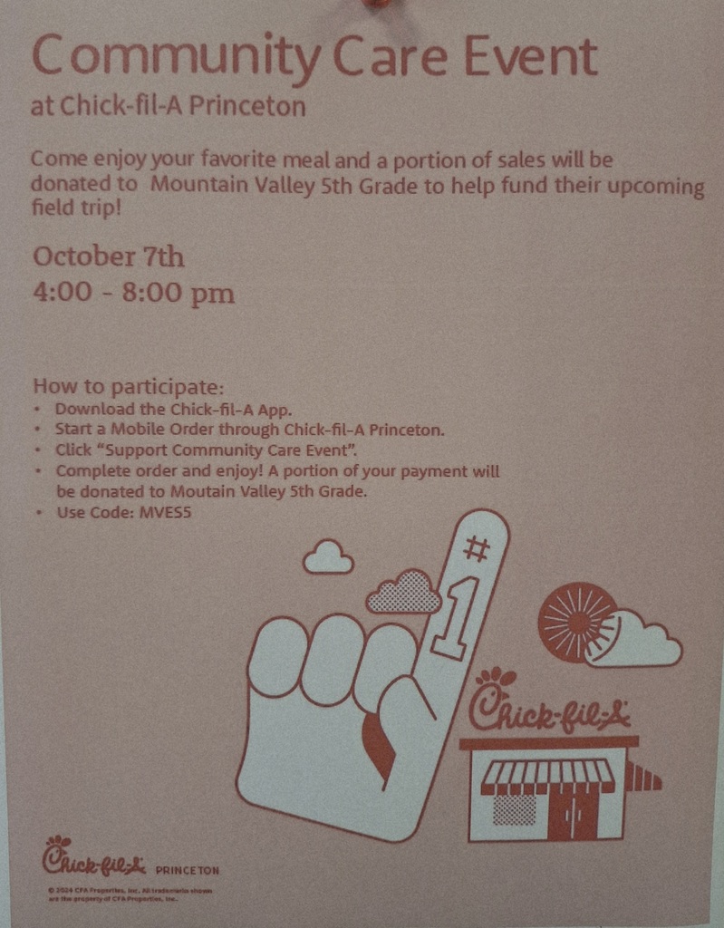 Mark your calendars!  Mountain Valley Elementary is hosting a Community Care Event at the Chick-fil-A located in Princeton. This will help raise funds for our 5th grade field trip.   We'd appreciate everyone's support!  Here's what you can do to help: 1. Go to the Princeton Chick-fil-A between the hours of 4pm and 8pm on Tuesday, October 7, 2025. 2. USE THE MOBILE APP (we don't get credit for orders not placed through the app) 3. Select, "Support Community Care Event." 4. Enter code: MVES5  We look forward to seeing you there!