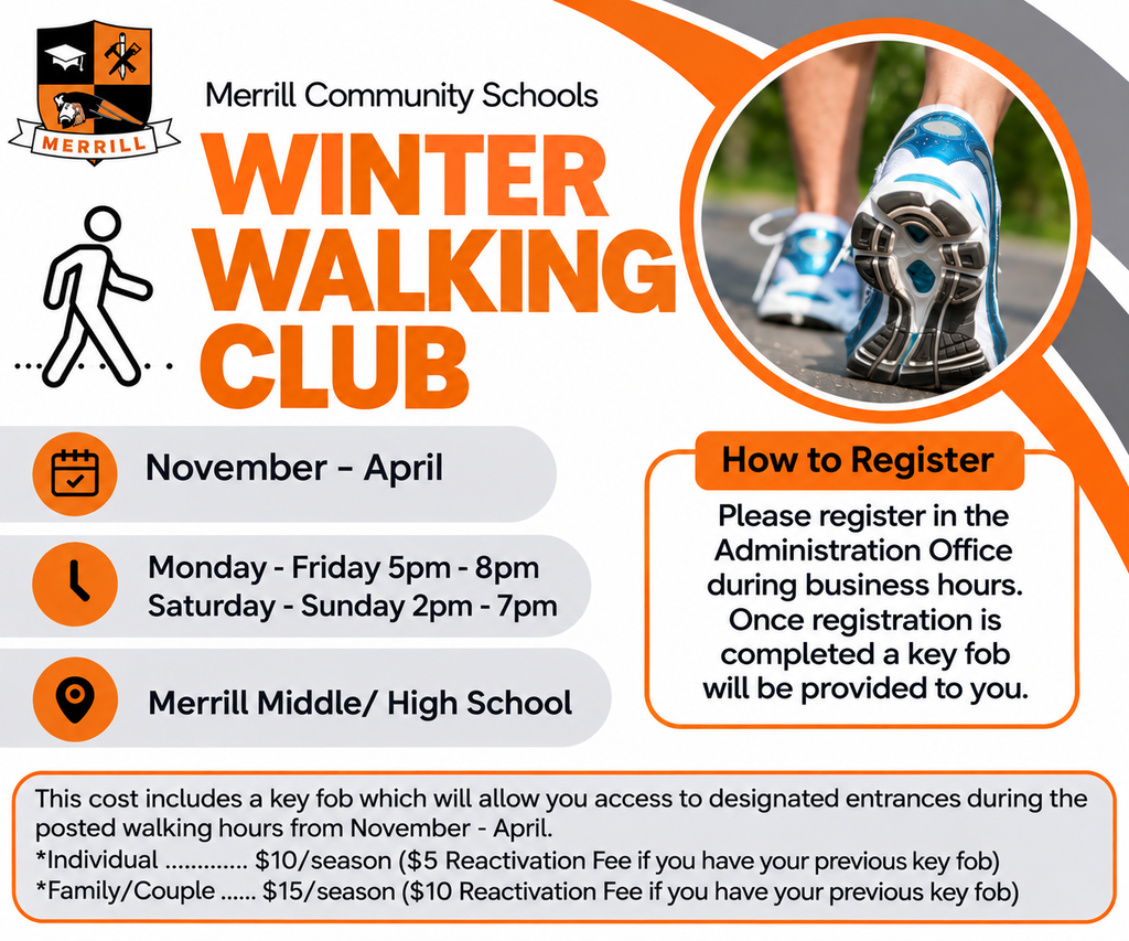 Merrill Community Schools Winter Walking Club, November - April, Monday - Friday 5pm-8pm and Saturday - Sunday 2pm-7pm. Location: Merrill Middle/High School. This cost includes a key fob which will allow you access to designated entrances during the posted walking hours from November - April *Individual .............. $10/season ($5 Reactivation Fee if you have your previous key fob) *Family/Couple.......$15/season ($10 Reactivation Fee if you have your previous key fob)