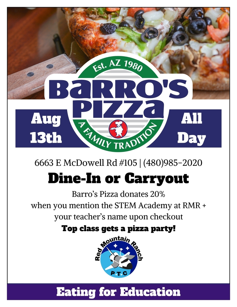 Barros Pizza, August 13, 2025, 6663 E. McDowell Rd #105, 480-985-2020, Dine in or Carry out. Barro's Pizza Donates 20% when you mention the STEM Academy at RMR, and your teacher's name upon checkout. Top Class gets a pizza party, Eating for Education