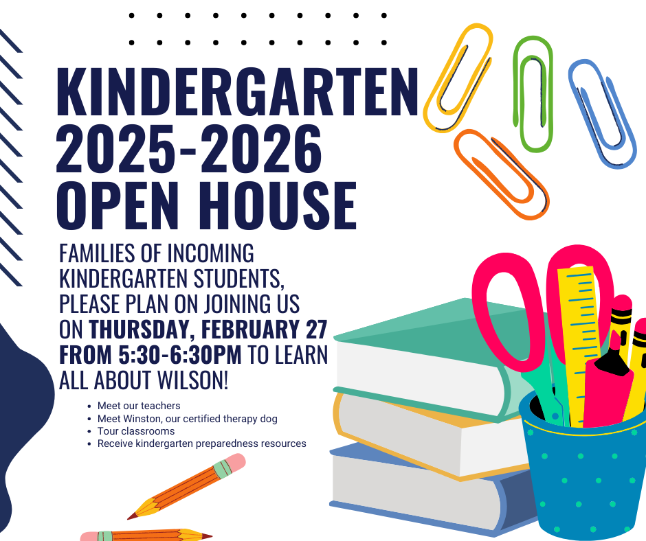 Kindergarten 2025 2026 Open House is February 27th from 5:30 - 6:30pm. Come and learn all about Wilson. Meet our teachers, tour classrooms and receive kindergarten preparedness resources.