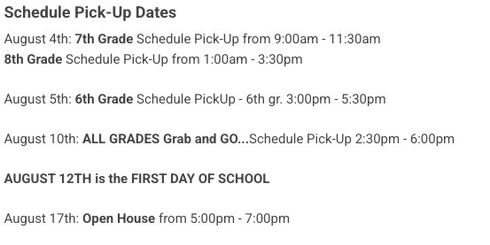 Schedule Pick Dates:August 4th: 7th Grade Schedule Pick-Up from 9:00am - 11:30am  8th Grade Schedule Pick-Up from 1:00am - 3:30pm    August 5th: 6th Grade Schedule PickUp - 6th gr. 3:00pm - 5:30pm    August 10th: ALL GRADES Grab and GO...Schedule Pick-Up 2:30pm - 6:00pm    AUGUST 12TH is the FIRST DAY OF SCHOOL