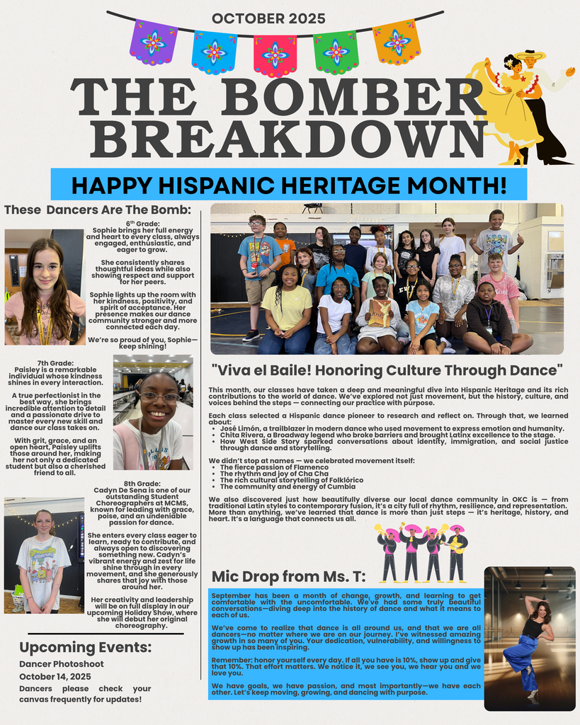 "Viva el Baile! Honoring Culture Through Dance" This month, our classes have taken a deep and meaningful dive into Hispanic Heritage and its rich contributions to the world of dance. We’ve explored not just movement, but the history, culture, and voices behind the steps — connecting our practice with purpose. Each class selected a Hispanic dance pioneer to research and reflect on. Through that, we learned about: José Limón, a trailblazer in modern dance who used movement to express emotion and humanity. Chita Rivera, a Broadway legend who broke barriers and brought Latinx excellence to the stage. How West Side Story sparked conversations about identity, immigration, and social justice through dance and storytelling. We didn’t stop at names — we celebrated movement itself: The fierce passion of Flamenco The rhythm and joy of Cha Cha The rich cultural storytelling of Folklórico The community and energy of Cumbia We also discovered just how beautifully diverse our local dance community in OKC is — from traditional Latin styles to contemporary fusion, it’s a city full of rhythm, resilience, and representation. More than anything, we’ve learned that dance is more than just steps — it’s heritage, history, and heart. It’s a language that connects us all. These Dancers Are The Bomb: 6th Grade: Sophie brings her full energy and heart to every class, always engaged, enthusiastic, and eager to grow. She consistently shares thoughtful ideas while also showing respect and support for her peers. Sophie lights up the room with her kindness, positivity, and spirit of acceptance. Her presence makes our dance community stronger and more connected each day. We’re so proud of you, Sophie—keep shining! 7th Grade: Paisley is a remarkable individual whose kindness shines in every interaction. A true perfectionist in the best way, she brings incredible attention to detail and a passionate drive to master every new skill and dance our class takes on. With grit, grace, and an open heart, Paisley uplifts those around her, making her not only a dedicated student but also a cherished friend to all. 8th Grade: Cadyn De Sena is one of our outstanding Student Choreographers at MCMS, known for leading with grace, poise, and an undeniable passion for dance. She enters every class eager to learn, ready to contribute, and always open to discovering something new. Cadyn’s vibrant energy and zest for life shine through in every movement, and she generously shares that joy with those around her. Her creativity and leadership will be on full display in our upcoming Holiday Show, where she will debut her original choreography. Mic Drop from Ms. T: September has been a month of change, growth, and learning to get comfortable with the uncomfortable. We've had some truly beautiful conversations—diving deep into the history of dance and what it means to each of us. We’ve come to realize that dance is all around us, and that we are all dancers—no matter where we are on our journey. I’ve witnessed amazing growth in so many of you. Your dedication, vulnerability, and willingness to show up has been inspiring. Remember: honor yourself every day. If all you have is 10%, show up and give that 10%. That effort matters. We notice it, we see you, we hear you and we love you. We have goals, we have passion, and most importantly—we have each other. Let’s keep moving, growing, and dancing with purpose.