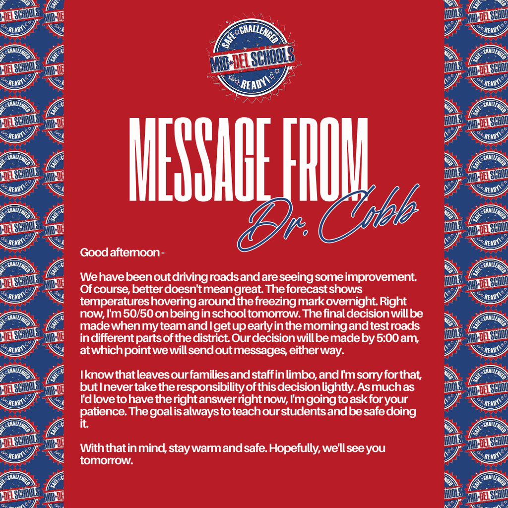 Message from Dr. Cobb: Good afternoon -  We have been out driving roads and are seeing some improvement. Of course better doesn't mean great. The forecast shows temperatures hovering around the freezing mark overnight. Right now, I'm 50/50 on being in school tomorrow. The final decision will be made when my team and I get up early in the morning and test roads in different parts of the district. Our decision will be made by 5:00 am, at which point we will send out messages, either way.  I know that leaves our families and staff in limbo, and I'm sorry for that, but I never take the responsibility of this decision lightly. As much as I'd love to have the right answer right now, I'm going to ask for your patience. The goal is always to teach our students and be safe doing it.   With that in mind, stay warm and safe. Hopefully, we'll see you tomorrow.