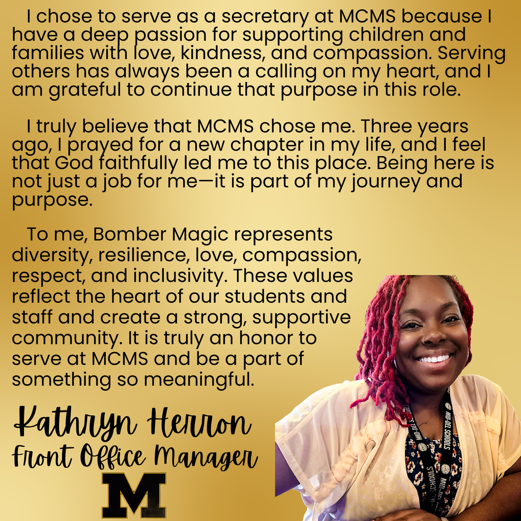 Photo of Kathryn Herron with words I chose to serve as a secretary at MCMS because I have a deep passion for supporting children and families with love, kindness, and compassion. Serving others has always been a calling on my heart, and I am grateful to continue that purpose in this role. I truly believe that MCMS chose me. Three years ago, I prayed for a new chapter in my life, and I feel that God faithfully led me to this place. Being here is not just a job for me—it is part of my journey and purpose. To me, Bomber Magic represents diversity, resilience, love, compassion, respect, and inclusivity. These values reflect the heart of our students and staff and create a strong, supportive community. It is truly an honor to serve at MCMS and be a part of something so meaningful.