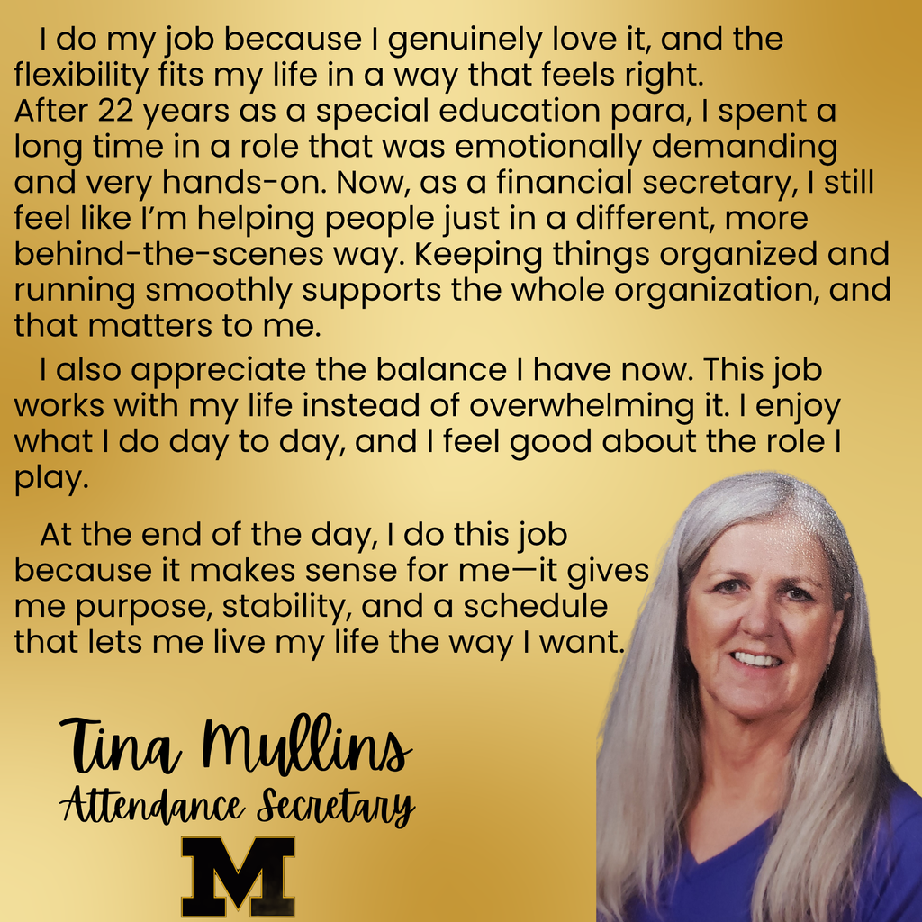 A picture of Tina Mullins with the words I do my job because I genuinely love it, and the flexibility fits my life in a way that feels right. After 22 years as a special education para, I spent a long time in a role that was emotionally demanding and very hands-on. Now, as a financial secretary, I still feel like I’m helping people just in a different, more behind-the-scenes way. Keeping things organized and running smoothly supports the whole organization, and that matters to me. I also appreciate the balance I have now. This job works with my life instead of overwhelming it. I enjoy what I do day to day, and I feel good about the role I play. At the end of the day, I do this job because it makes sense for me—it gives me purpose, stability, and a schedule that lets me live my life the way I want.