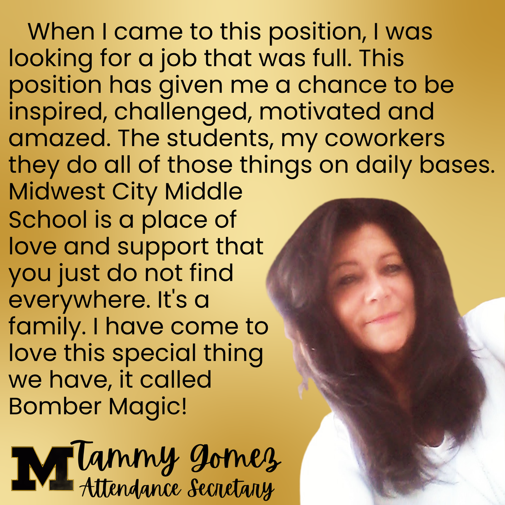 A picture of Tammy Gomez with the words When I came to this position, I was looking for a job that was full. This position has given me a chance to be inspired, challenged, motivated and amazed. The students, my coworkers they do all of those things on daily bases. Midwest City Middle School is a place of love and support that you just do not find everywhere. It's a family. I have come to love this special thing we have, it called Bomber Magic!