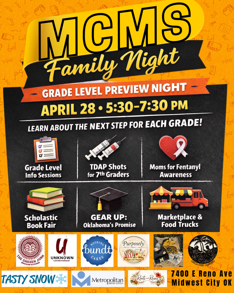 picture of an orange background with the words MCMS Family night written across a banner at he top. Lern about the next step for each grade! a picture of a clipboard with the words Grade level info sessions, a picture of needles with the words TDAP Shots for 7th graders, a picture of a red heart with a white ribbon on top with the words Moms for Fentanyl Awareness, a picture of a stack of books with the words Scholastic book fair, a graduation cap with the words GEAR UP Oklahoma's Promise, a picture of a food truck and booth with the words Marketplace & Food Trucks. Along the bottom of the page are logos for The Chosen Juan, Unknown Unlimited, Nothing Bunt Cakes, Purposely sweets and treats, Arcadia learning, tasty snow, metro library, and roots and roses