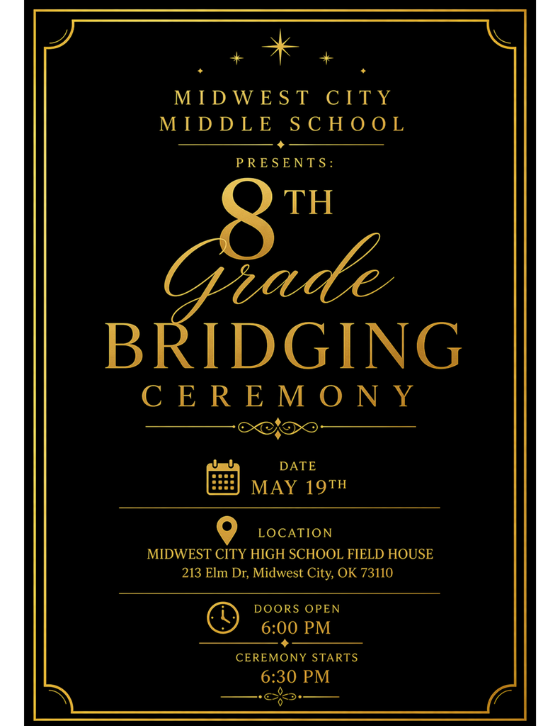 a picture with a black background and golden lines running along the sides to frame the words "Midwest City Middle School presents 8th grade Bridging Ceremony May 19th. location Midwest City High School Field House 213 Elm Dr Midwest City doors open 6:00 PM Ceremony starts 6:30 PM