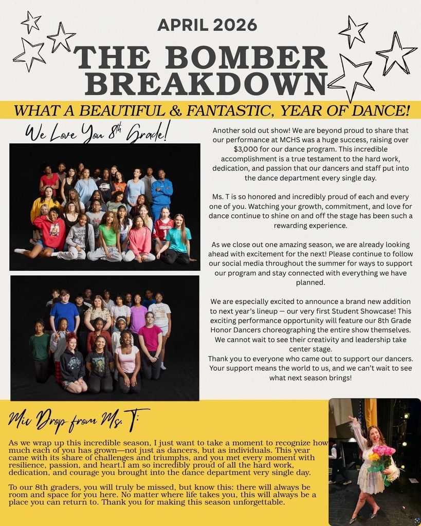 the April 2026 Bomber Breakdown. There is are 2 pictures of our MCMS Bomber dancers posed together as a group and a picture of Ms. Stafford wearing a white dress holding up flowers. there are the words What a beeautiful & fantastic year of dance. Another sold out show! We are beyond proud to share that our performance at MCHS was a huge success, raising over $3,000 for our dance program. This incredible accomplishment is a true testament to the hard work, dedication, and passion that our dancers and staff put into the dance department every single day.. Ms. T is so honored and incredibly proud of each and every one of you. Watching your growth, commitment, and love for dance continue to shine on and off the stage has been such a rewarding experience. As we close out one amazing season, we are already looking ahead with excitement for the next! Please continue to follow our social media throughout the summer for ways to support our program and stay connected with everything we have planned. We are especially excited to announce a brand new addition to next year's lineup our very first Student Showcase! This exciting performance opportunity will feature our 8th Grade Honor Dancers choreographing the entire show themselves. We cannot wait to see their creativity and leadership take center stage. Thank you to everyone who came out to support our dancers. Your support means the world to us, and we can't wait to see what next season brings! Mic drop from Ms. T- As we wrap up this incredible season, I just want to take a moment to recognize how much each of you has grown-not just as dancers, but as individuals. This year came with its share of challenges and triumphs, and you met every moment with resilience, passion, and heart.I am so incredibly proud of all the hard work, dedication, and courage you brought into the dance department very single day. To our 8th graders, you will truly be missed, but know this: there will always be room and space for you here. No matter where life takes you, this will always be a place you can return to. Thank you for making this season unforgettable.